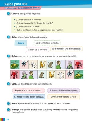 86
Poslectura: Comprensión literal
Pasos para leer
1 Contesto las siguientes preguntas.
3 Señalo la secuencia correcta en la que aparecen los personajes de la retahíla.
4 Señalo las oraciones correctas según la retahíla.
5 Memorizo la retahíla Cucú cantaba la rana y la recito a mis familiares.
6 Investigo una retahíla, escribo en mi cuaderno y socializo con mis compañeros
y compañeras.
2 Señalo el significado de la palabra suegra.
Suegra
¿Quién hizo callar al hombre?
¿Quién estaba cantando debajo del puente?
¿Quién hizo callar a la rana?
¿Cuáles son los animales que aparecen en esta retahíla?
Es la hermana de la mamá.
Es la mamá de uno de los esposos
El perro le hizo callar a la mosca.
El mosco cantaba debajo del agua. El mosco hizo callar a la rana.
El hombre le hizo callar al perro.
Es el tío de la hermana.
 