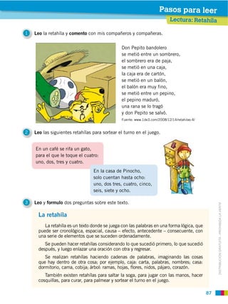 87
DISTRIBUCIÓN GRATUITA ­ PROHIBIDA LA VENTA
En un café se rifa un gato,
para el que le toque el cuatro:
uno, dos, tres y cuatro.
1 Leo la retahíla y comento con mis compañeros y compañeras.
2 Leo las siguientes retahílas para sortear el turno en el juego.
3 Leo y formulo dos preguntas sobre este texto.
Lectura: Retahíla
Pasos para leer
Don Pepito bandolero
se metió entre un sombrero,
el sombrero era de paja,
se metió en una caja,
la caja era de cartón,
se metió en un balón,
el balón era muy fino,
se metió entre un pepino,
el pepino maduró,
una rana se lo tragó
y don Pepito se salvó.
Fuente: www.1de3.com/2008/12/14/retahilas-4/
La retahíla
La retahíla es un texto donde se juega con las palabras en una forma lógica, que
puede ser cronológica, espacial, causa – efecto, antecedente – consecuente, con
una serie de elementos que se suceden ordenadamente.
Se pueden hacer retahílas considerando lo que sucedió primero, lo que sucedió
después, y luego enlazar una oración con otra y regresar.
Se realizan retahílas haciendo cadenas de palabras, imaginando las cosas
que hay dentro de otra cosa; por ejemplo, caja: carta, palabras, nombres; casa:
dormitorio, cama, cobija; árbol: ramas, hojas, flores, nidos, pájaro, corazón.
También existen retahílas para saltar la soga, para jugar con las manos, hacer
cosquillas, para curar, para palmear y sortear el turno en el juego.
En la casa de Pinocho,
solo cuentan hasta ocho:
uno, dos tres, cuatro, cinco,
seis, siete y ocho.
 
