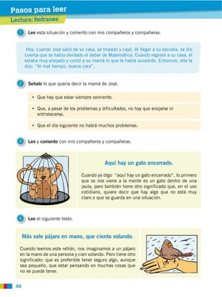 88
1 Leo esta situación y comento con mis compañeros y compañeras.
2 Señalo lo que quería decir la mamá de José.
4 Leo el siguiente texto.
3 Leo y comento con mis compañeros y compañeras.
Hoy, cuando José salió de su casa, se tropezó y cayó. Al llegar a su escuela, se dio
cuenta que se había olvidado el deber de Matemática. Cuando regresó a su casa, él
estaba muy enojado y contó a su mamá lo que le había sucedido. Entonces, ella le
dijo: “Al mal tiempo, buena cara”.
Lectura: Refranes
Pasos para leer
Aquí hay un gato encerrado.
Cuando yo digo “aquí hay un gato encerrado”, lo primero
que se nos viene a la mente es un gato dentro de una
jaula, pero también tiene otro significado que, en el uso
cotidiano, quiere decir que hay algo que no está muy
claro o que se guarda en una situación.
Más vale pájaro en mano, que ciento volando.
Cuando leemos este refrán, nos imaginamos a un pájaro
en la mano de una persona y cien volando. Pero tiene otro
significado: que es preferible tener seguro algo, aunque
sea pequeño, que estar pensando en muchas cosas que
no se puede tener.
Que hay que estar siempre sonriente.
Que, a pesar de los problemas y dificultades, no hay que enojarse ni
entristecerse.
Que el día siguiente no habrá muchos problemas.
 