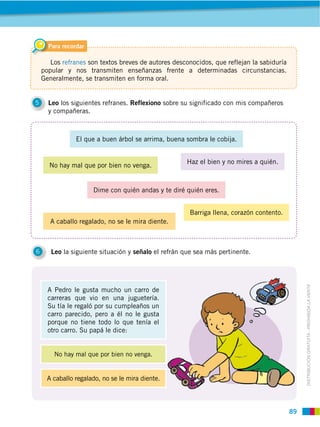 89
DISTRIBUCIÓN GRATUITA ­ PROHIBIDA LA VENTA
5 Leo los siguientes refranes. Reflexiono sobre su significado con mis compañeros
y compañeras.
6 Leo la siguiente situación y señalo el refrán que sea más pertinente.
Para recordar
Los refranes son textos breves de autores desconocidos, que reflejan la sabiduría
popular y nos transmiten enseñanzas frente a determinadas circunstancias.
Generalmente, se transmiten en forma oral.
A caballo regalado, no se le mira diente.
A Pedro le gusta mucho un carro de
carreras que vio en una juguetería.
Su tía le regaló por su cumpleaños un
carro parecido, pero a él no le gusta
porque no tiene todo lo que tenía el
otro carro. Su papá le dice:
Dime con quién andas y te diré quién eres.
El que a buen árbol se arrima, buena sombra le cobija.
Barriga llena, corazón contento.
A caballo regalado, no se le mira diente.
Haz el bien y no mires a quién.
 