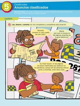 96
DISTRIBUCIÓN GRATUITA ­ PROHIBIDA LA VENTA
5 Objetivo de bloque: Comprender, analizar y producir anuncios clasificados, para valorar la importancia
de la lengua y poderlos usar en su realidad inmediata.
Lectura
1 Leo, observo y comento con mis compañeros y compañeras esta situación.
Es mejor buscar en las páginas
de avisos clasificados que aparecen en
los periódicos, porque ahí las personas ofrecen
carros o viviendas, entre otras cosas.
Necesito
comprar un carro usado
del año 2007.
Mamá,
¿por qué no buscas en
las páginas amarillas de
la guía telefónica?
BLOQUE
Clasificados
Anuncios clasificados
 