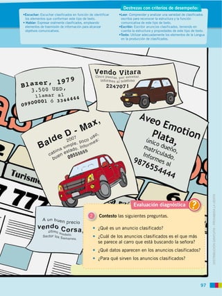 97
DISTRIBUCIÓN GRATUITA ­ PROHIBIDA LA VENTA
Escuchar: Escuchar clasificados en función de identificar
los elementos que conforman este tipo de texto.
Hablar: Expresar oralmente clasificados, empleando
elementos de trasmisión de información para alcanzar
objetivos comunicativos.
Leer: Comprender y analizar una variedad de clasificados
escritos para reconocer la estructura y la función
comunicativa de este tipo de texto.
Escribir: Escribir anuncios clasificados, teniendo en
cuenta la estructura y propiedades de este tipo de texto.
Texto: Utilizar adecuadamente los elementos de la Lengua
en la producción de clasificados.
Destrezas con criterios de desempeño:
2 Contesto las siguientes preguntas.
¿Qué es un anuncio clasificado?
¿Cuál de los anuncios clasificados es el que más
se parece al carro que está buscando la señora?
¿Qué datos aparecen en los anuncios clasificados?
¿Para qué sirven los anuncios clasificados?
Evaluación diagnóstica ?
 