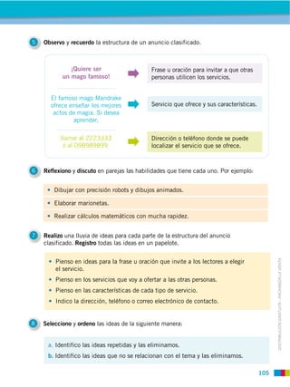 5   Observo y recuerdo la estructura de un anuncio clasificado.



              ¡Quiere ser                    Frase u oración para invitar a que otras
           un mago famoso!                   personas utilicen los servicios.


      El famoso mago Mandrake
      ofrece enseñar los mejores             Servicio que ofrece y sus características.
       actos de magia. Si desea
              aprender,

          llamar al 2223333                  Dirección o teléfono donde se puede
           ó al 098989899.                   localizar el servicio que se ofrece.



6   Reflexiono y discuto en parejas las habilidades que tiene cada uno. Por ejemplo:


        Dibujar con precisión robots y dibujos animados.

        Elaborar marionetas.

        Realizar cálculos matemáticos con mucha rapidez.


7   Realizo una lluvia de ideas para cada parte de la estructura del anuncio
    clasificado. Registro todas las ideas en un papelote.


        Pienso en ideas para la frase u oración que invite a los lectores a elegir

                                                                                                DISTRIBUCIÓN GRATUITA ­ PROHIBIDA LA VENTA
        el servicio.
        Pienso en los servicios que voy a ofertar a las otras personas.
        Pienso en las características de cada tipo de servicio.
        Indico la dirección, teléfono o correo electrónico de contacto.


8   Selecciono y ordeno las ideas de la siguiente manera:


     a. Identifico las ideas repetidas y las eliminamos.
     b. Identifico las ideas que no se relacionan con el tema y las eliminamos.

                                                                                          105
 