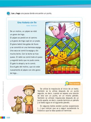 3     Leo y hago una pausa donde encuentre un punto.



                                                            Una historia sin fin
                                                                        Autor: Anónimo


                                                   De un molino, un pájaro se robó
                                                   un grano de trigo.
                                                   El pájaro se perdió en el camino
                                                   y el grano de trigo cayó en un prado.
                                                   El grano bebió tres gotas de lluvia
                                                   y se convirtió en una hermosa espiga.
                                                   Una vaca se comió la espiga y dio
                                                   mucha leche. Con la leche se hizo
                                                   queso. El ratón se comió todo el queso
                                                   y engordó tanto que no pudo correr.
                                                   El gato lo atrapó y se lo comió.
                                                   Era el gato del molino, que vio volar
                                                   nuevamente al pájaro con otro grano
                                                   de trigo…
DISTRIBUCIÓN GRATUITA ­ PROHIBIDA LA VENTA




                                                                                                                              Para recordar

                                                                                            Se utiliza la mayúscula al inicio de un texto.
                                                                                         También se la utiliza después de un punto
                                                                                         seguido, es decir, cuando se separa una oración
                                                                                         de otra con un punto, en un mismo párrafo.
                                                                                         También se utilizan mayúsculas después de un
                                                                                         punto aparte, es decir, cuando termina un párrafo
                                                                                         y el texto sigue en el siguiente párrafo.
                                                                                            En algunos textos existen puntos suspensivos
                                                                                         (…) que indican que va a seguir sucediendo la
                                                                                         historia o que la idea queda sin terminar.


                                             112
 