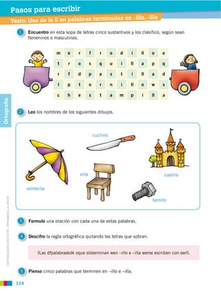 Pasos para escribir
                                                                                                              s en –illo, –illa
                                                  Texto: Uso de la ll en palabras terminada
                                                     1   Encuentro en esta sopa de letras cinco sustantivos y los clasifico, según sean
                                                         femeninos o masculinos.


                                                                       m     e     r       f      r       o   d   i    ll   o     e

                                                                        t    r     o       s      q       u   i   ll   a    p     q

                                                                        r    f     d       p      a       s   t   i    ll   a     d

                                                                        l    p     t       o      r       n   i   ll   o    w     s

                                                                        c    h     e       s      t       a   m   p    i    ll    a
Ortografía




                                                     2   Leo los nombres de los siguientes dibujos.




                                                                                               cuchillo




                                                                                   silla                                          castillo


                                                         sombrilla
     DISTRIBUCIÓN GRATUITA ­ PROHIBIDA LA VENTA




                                                                                                                            tornillo



                                                     3   Formulo una oración con cada una de estas palabras.


                                                     4   Descifro la regla ortográfica quitando las letras que sobran.


                                                              ILas dfpalabraskdk oque slsterminan wen –illo e –illa werse escriben con eerll.



                                                     5   Pienso cinco palabras que terminen en –illo e –illa.

                                                   114
 