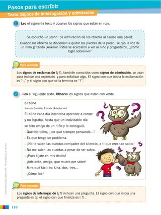 Pasos para escribir
                                                                                                  información en el diccionario
                                                                                                      ción
                                             Texto:de comprensiónrrogaca: Buscar ira
                                             Taller Signos de inte lector ión y adm

                                                1     Leo el siguiente texto y observo los signos que están en rojo.



                                                          Se escuchó un ¡oohh! de admiración de los obreros al caerse una pared.
                                                      Cuando los obreros se disponían a quitar las piedras de la pared, se oyó la voz de
                                                      un niño gritando ¡Auxilio! Todos se acercaron a ver al niño y preguntaron, ¿Cómo
                                                                                       logro sobrevivir?



                                                      Para recordar

                                                 Los signos de exclamación (¡ !), también conocidos como signos de admiración, se usan
                                                 para indicar una expresión y para enfatizar algo. El signo con que inicia la exclamación
                                                 es “ ¡” y el signo con que se la termina es “!”.


                                                2      Leo el siguiente texto. Observo los signos que están con verde.

                                                         El búho
                                                         Joaquín González Estrada (Adaptación)

                                                         El búho cada día intentaba aprender a contar
                                                         y no lograba, hasta que un inolvidable día
                                                         se hizo amigo de un niño y lo consiguió.
                                                         - Querido búho, ¿por qué siempre pensando...?
                                                         - Es que tengo un problema.
                                                         - ¿No te salen las cuentas compadre del silencio, a ti que eres tan sabio?
DISTRIBUCIÓN GRATUITA ­ PROHIBIDA LA VENTA




                                                         - No me salen las cuentas a pesar de ser sabio.
                                                         - ¡Pues fíjate en mis dedos!
                                                         - ¡Adelante, amigo, que muero por saber!
                                                         - Mira qué fácil es: Una, dos, tres...
                                                         - ¿Cómo fue?


                                                      Para recordar

                                                    Los signos de interrogación (¿?) indican una pregunta. El signo con que inicia una
                                                    pregunta es (¿) el signo con que finaliza es ( ?) .

                                              118
 