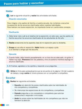 Pasos para hablar y escuchar

                                              Hablar
                                               1     Leo la siguiente situación y realizo las actividades solicitadas.
                                                    Situación comunicativa

                                               Para integrar a los padres de familia a nuestra escuela, les invitamos a escuchar
                                               la exposición de los anuncios clasificados sobre nuestras habilidades.
                                               Para realizar una buena exposición, es importante tomar en cuenta estos consejos.

                                                    Planificación

                                               1. Debo tener claro cuál es el objetivo de la exposición; en este caso, que los padres de
                                                  familia escuchen los anuncios clasificados de los estudiantes de 4to año.

                                               2. Realizo anotaciones de los aspectos clave de mi exposición para no olvidarlas.

                                               3. Ensayo en voz alta mi exposición. Hablo frente a un espejo o pido
                                                  a un familiar o amigo que me escuche.

                                                    Ejecución
                                               5. Cuando hable, debo hacerlo pausadamente, en un tono de voz adecuado, sin gritar ni
                                                  hablar muy bajo. Pronuncio bien las palabras y miro al auditorio mientras expongo mi
                                                  anuncio clasificado.

                                               6. Al finalizar, agradezco a los oyentes y respondo a sus preguntas.

                                               2     Utilizo la ficha para autoevaluarme que se encuentra en la página 116 del cuaderno
                                                     de trabajo y luego realizo el mismo proceso con un compañero o compañera.
DISTRIBUCIÓN GRATUITA ­ PROHIBIDA LA VENTA




                                              Escuchar
                                               1     Realizo las siguientes actividades.

                                                           Escucho con atención los avisos clasificados sobre las habilidades de
                                                           mis compañeros y compañeras.
                                                           No interrumpo las exposiciones de mis compañeros y compañeras.
                                                           Formulo preguntas a mis compañeros o compañeros para solicitar
                                                           aclaraciones o responder a mis dudas.
                                                           Anoto los avisos sobre las habilidades de mis compañeros que más me
                                                           llamaron la atención

                                              120
 