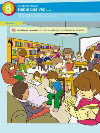 6
                                             BL
                                                  OQUE
                                                              Cuentos breves
                                                              Había una vez ….
                                                              Objetivo de bloque: Comprender, analizar y producir cuentos breves para conocer, valorar, disfrutar
                                                              y criticar, desde la expresión artística, textos narrativos.



                                              Lectura

                                                         1   Leo, observo y comento con mis compañeros y compañeras esta situación.
DISTRIBUCIÓN GRATUITA ­ PROHIBIDA LA VENTA




                                                  122
 