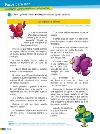 Pasos para leer
Prectura: Características del cuento

   1     Leo el siguiente cuento. Realizo predicciones a partir del título.


                                                      Los pájaros de colores
                                                      Autor: Fernando Alonso El ministerio influjo de la barquillera Ed. Miñón



                                    Hace muchísimos                             Y la lluvia bajó suavemente sobre los
                                 años, las colinas eran                      pájaros.
                                verdes y las praderas
                                                                                Cuando dejó de llover y el sol asomó
                               aparecían llenas de
                                                                             entre dos nubes, los pájaros lanzaron gritos
                            flores y de mariposas de
                                                                             de alegría.
                         hermosos colores.
                                                                                Entonces volaron hacia el maravilloso
       Pero en el aire había mucho silencio;
                                                                             arco iris que se había formado
    los pájaros volaban mudos, sin alegría y
                                                                             en el cielo. Cada uno
    sin canto, porque tenían el plumaje de
                                                                             escogió el color que
    color gris.
                                                                             más le gustaba.
       Al cabo de algún tiempo, todos los
                                                                                Estuvieron todo
    pájaros se reunieron en un claro del
                                                                             el día bañándose
    bosque.
                                                                             en el arco iris,
       —¿Quién podrá dar color a nuestras                                    bajando por aquel
    plumas? —se lamentaban.                                                  tobogán de siete
                                                                             colores.
       Un pájaro pequeñito y saltarín exclamó:
    —Los colores duermen por la noche. Y cada                                   Al    amanecer,  el
    mañana, el sol viste de color los campos,                                sol despertó a todos los colores que
    las flores y los cielos.                                                 dormían en la hierba, en las flores
                                                                             y en las mariposas…
       Todos gritaron: —¡Vamos a la casa
    del sol! Llamaremos a su puerta y le                                        Entonces, el bosque se convirtió en
    pediremos que vista de colores nuestras                                  una algarabía de gritos y de cantos. El
    plumas.                                                                  pájaro que se había bañado en el color
                                                                             azul tenía el plumaje azul; el que se había
       A la mañana siguiente, se echaron a
                                                                             bañado en rojo, rojo tenía el plumaje; y
    volar y comenzaron a subir hacia el sol.
                                                                             uno, pequeñito y saltarín, tenía los siete
       Cuando el sol vio toda aquella                                        colores del arco iris.
    bandada pensó:
                                                                                 A partir de aquel día,
        —Esos pobres pájaros van a quemarse                                  el bosque fue una
    con mis rayos. —Entonces llamó a la                                      fiesta de colores
    lluvia.                                                                  y canto.

  Glosario
              : Es un grupo de aves que actúan de modo homogéneo mientras vuelan o se alimentan.
             : Deslizadero artificial en declive por el que las personas o animales, se dejan resbalar por diversión.


 124
 