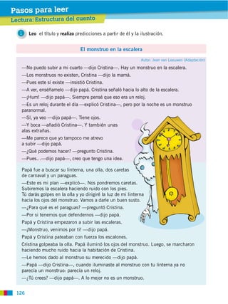 Pasos para leer
Lectura: Estructura del cuento

   1   Leo el título y realizo predicciones a partir de él y la ilustración.


                                 El monstruo en la escalera
                                                                Autor: Jean van Leeuwen (Adaptación)

   —No puedo subir a mi cuarto —dijo Cristina—. Hay un monstruo en la escalera.
   —Los monstruos no existen, Cristina —dijo la mamá.
   —Pues este sí existe —insistió Cristina.
   —A ver, enséñamelo —dijo papá. Cristina señaló hacia lo alto de la escalera.
   —¡Hum! —dijo papá—. Siempre pensé que eso era un reloj.
   —Es un reloj durante el día —explicó Cristina—, pero por la noche es un monstruo
   paranormal.
   —Sí, ya veo —dijo papá—. Tiene ojos.
   —Y boca —añadió Cristina—. Y también unas
   alas extrañas.
   —Me parece que yo tampoco me atrevo
   a subir —dijo papá.
   —¿Qué podemos hacer? —pregunto Cristina.
   —Pues…—dijo papá—, creo que tengo una idea.

   Papá fue a buscar su linterna, una olla, dos caretas
   de carnaval y un paraguas.
   —Este es mi plan —explicó—. Nos pondremos caretas.
   Subiremos la escalera haciendo ruido con los pies.
   Tú darás golpes en la olla y yo dirigiré la luz de mi linterna
   hacia los ojos del monstruo. Vamos a darle un buen susto.
   —¿Para qué es el paraguas? —preguntó Cristina.
   —Por si tenemos que defendernos —dijo papá.
   Papá y Cristina empezaron a subir las escaleras.
   —¡Monstruo, venimos por ti! —dijo papá.
   Papá y Cristina pateaban con fuerza los escalones.
   Cristina golpeaba la olla. Papá iluminó los ojos del monstruo. Luego, se marcharon
   haciendo mucho ruido hacia la habitación de Cristina.
   —Le hemos dado al monstruo su merecido —dijo papá.
   —Papá —dijo Cristina—, cuando iluminaste al monstruo con tu linterna ya no
   parecía un monstruo: parecía un reloj.
   —¿Tú crees? —dijo papá—. A lo mejor no es un monstruo.


 126
 