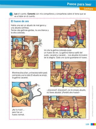 Pasos para leer
                                                                                       Lectura

1     Leo el cuento. Comento con mis compañeros y compañeras sobre el tema que se
      va a tratar en el cuento.

El huevo de oro
Había una vez un abuelo de mal genio y
una abuela cariñosa.
Tenían dos gallinas gordas, la una blanca y
la otra colorada.




                                          Un día la gallina colorada puso
                                          un huevo de oro. La gallina blanca saltó del
                                          susto, cacareó y cacareó… Los abuelos brincaron
                                          de la alegría. Cada uno quiso guardarse el huevo.




    Mientras discutían, un travieso ratón pasó
    corriendo y se lo robó.El abuelo se enojó,
    la gallina cacareó:




                                                                                               DISTRIBUCIÓN GRATUITA ­ PROHIBIDA LA VENTA
                                             –¡Cocorocó! ¡Cocorocó! ¡no te enojes abuelo,
                                             no llores abuela! ¡Pondré otro huevo!–




    ¡Así lo hizo!…
    pero fue un
    huevo normal.



                                                                                         129
 