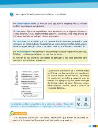 3    Leo el siguiente texto con mis compañeros y compañeras.



    Un anuncio clasificado es un mensaje corto destinado a ofrecer la venta o solicitar
    un bien o un servicio a un público.

    Un bien es un objeto que se puede ver, tocar, vender o comprar. Algunos bienes son:
    carros, terrenos, casas, departamentos, caballos, cachorros, entre otros. Dentro de
    los bienes también se incluyen plantas y animales.

    Un servicio es una actividad que una persona, institución o empresa realiza para
    satisfacer las necesidades de las personas, ya sea en conocimientos, salud, viajes,
    entre otros; por ejemplo: cuidado de niños, servicio de enfermería, plomería, etc.

    Los anuncios clasificados escritos se encuentran publicados en periódicos, revistas,
    folletos y revistas especializadas en este tipo de avisos.
    La función de los anuncios clasificados es persuadir a las otras personas para
    comprar o vender bienes y servicios.




                                           Los anuncios clasificados de la mayoría de los
                                           periódicos, revistas o medios impresos tienen
                                           un índice donde se encuentran detallados
                                           los productos, artículos y servicios que se
                                           ofrecen. Por ejemplo: alquiler, venta o compra
                                           de bienes raíces, es decir, terrenos, casas,
                                           departamentos; alquiler, venta o compra de
                                           vehículos; talleres...


                                                                                                DISTRIBUCIÓN GRATUITA ­ PROHIBIDA LA VENTA




En algunos periódicos y revistas se da la opción de resaltar y hacer más
llamativo el anuncio clasiﬁcado con un dibujo o utilizando otro color.


     Para recordar

   Los anuncios clasificados son textos informativos que tienen la finalidad de
convencer a las personas de comprar o vender productos y servicios.

                                                                                           99
 