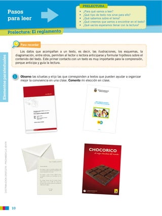PRELECTURA
                                                         Pasos
                                                         para leer

                                                         Prelectura: El reglamento

                                                               Para recordar

                                                               Los datos que acompañan a un texto, es decir, las ilustraciones, los esquemas, la
                                                            diagramación, entre otros, permiten al lector o lectora anticiparse y formular hipótesis sobre el
Elementos paratextuales




                                                            contenido del texto. Este primer contacto con un texto es muy importante para la comprensión,
                                                            porque anticipa y guía la lectura.



                                                           1   Observo las siluetas y elijo las que corresponden a textos que pueden ayudar a organizar
                                                               mejor la convivencia en una clase. Comento mi elección en clase.

                                                                                                                                              PROYECTO
                                                                                                                                                       EDUCATIVO
                                                                                                                                                NUEVO EC
                                                                                                                                                         UADOR




                                                                                                                                           REGLAMEN
                                                                                                                                         DE CONVIVE TO INTERNO
                                                                                                                                                   NCIA ESCO
                                                                                                                                                             LAR




                                                                                                                                              2010
            DISTRIBUCIÓN GRATUITA ­ PROHIBIDA LA VENTA




                                                                                                    Quito, 14 de febrero del 2010



                                                                               Querida Gabriela,

                                                                               Los amigos, a veces no necesitan palabras, solo
                                                                               con mirarse se dicen mil cosas y comparten, una
                                                                               manera especial de ver la vida.

                                                                               Los amigos, a veces se dicen palabras duras,
                                                                               se discuten, se hieren y se reconcilian con un
                                                                               abrazo.

                                                                               Los amigos siempre dicen la verdad, aunque
                                                                               duela, aunque no sea sencillo. Los amigos son
                                                                               dos almas que aprenden juntas la sinceridad, la
                                                                               solidaridad, la alegría.


                                                                                                   Tu amigo,
                                                                                                    Daniel




                                                          10
 