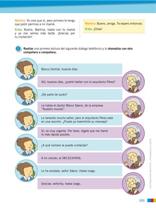 Martina: Yo creo que sí, pero primero le tengo
que pedir permiso a mi mamá.                          Martina: Bueno, amiga. Te espero entonces.

Erika: Bueno, Martina, habla con tu mamá              Erika: ¡Chao!
y ya nos vemos más tarde. ¡Gracias por
tu invitación!


 2    Realizo una primera lectura del siguiente diálogo telefónico y lo dramatizo con otro
      compañero o compañera.




                    Banco Central, buenos días.



                    Aló, buenos días, ¿podré hablar con el arquitecto Pérez?



                    ¿De parte de quién?


                    Le habla el doctor Marco Sáenz, de la empresa
                    “Nuestro mundo”.

                    Lo lamento mucho señor, pero el arquitecto Pérez está
                    en una reunión. ¿Puedo yo trasmitirle su mensaje?


                    Sí, es muy urgente. Por favor, dígale que me llame
                    lo más rápido posible.




                                                                                                   DISTRIBUCIÓN GRATUITA ­ PROHIBIDA LA VENTA
                    ¿A qué número le puede contactar?



                    A mi celular, al 0815234956.



                    Lo he anotado, señor Sáenz. Hasta luego.



                    Gracias, señorita, hasta luego.




                                                                                             101
 
