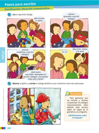 Pasos para leer ibir
                                                           escr
                                                Planificación: situación comunicativa
                                                Prelectura

                                                   1    Leo el siguiente diálogo.                                         ¡Quiero
                                                                                                                     aprender a escribir
                                                                                    ¡Me encanta                          diálogos!
                                                                                      el teatro!




                                                                  ¡Señora,                                                         ¡Muy bien, manos
                                                                                                                                      a la obra!
Diálogo




                                                             enséñenos a escribir                                  ¡Sí! ¡Sí!
                                                                  diálogos!




                                                                               ¡Qué bueno
                                                                       que estén interesados en
                                                                     escribir diálogos! ¿Comparten
                                                                           todos este interés?

                                                   2    Observo el gráfico y escribo el diálogo telefónico que mantienen estos dos personajes.
   DISTRIBUCIÓN GRATUITA ­ PROHIBIDA LA VENTA




                                                                                                                                 Para recordar

                                                                                                                              Para garantizar que
                                                                                                                           los lectores y lectoras
                                                                                                                           comprendan mis diálogos
                                                                                                                           inequívocamente, estos
                                                                                                                           deberán estar escritos
                                                                                                                           según las reglas de la
                                                                                                                           gramática y la ortografía.
                                                                                                                               ¡¡Reflexionemos sobre
                                                                                                                                    el lenguaje!!




                                                  106
 