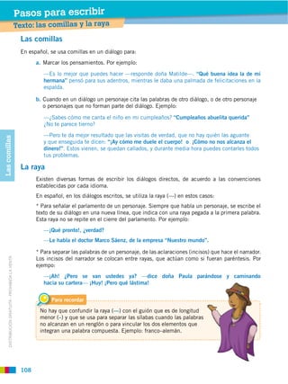 Pasos para escribir
                                                   Texto: las comillas y la raya
                                                     Las comillas
                                                     En español, se usa comillas en un diálogo para:
                                                           a. Marcar los pensamientos. Por ejemplo:

                                                              —Es lo mejor que puedes hacer —responde doña Matilde—. “Qué buena idea la de mi
                                                              hermana” pensó para sus adentros, mientras le daba una palmada de felicitaciones en la
                                                              espalda.

                                                           b. Cuando en un diálogo un personaje cita las palabras de otro diálogo, o de otro personaje
                                                              o personajes que no forman parte del diálogo. Ejemplo:

                                                              —¿Sabes cómo me canta el niño en mi cumpleaños? “Cumpleaños abuelita querida”
                                                              ¿No te parece tierno?
                                                              —Pero te da mejor resultado que las visitas de verdad, que no hay quién las aguante
Las comillas




                                                              y que enseguida te dicen: “¡Ay cómo me duele el cuerpo! o ¡Cómo no nos alcanza el
                                                              dinero!”. Estos vienen, se quedan callados, y durante media hora puedes contarles todos
                                                              tus problemas.

                                                     La raya
                                                           Existen diversas formas de escribir los diálogos directos, de acuerdo a las convenciones
                                                           establecidas por cada idioma.
                                                           En español, en los diálogos escritos, se utiliza la raya (—) en estos casos:
                                                           * Para señalar el parlamento de un personaje. Siempre que habla un personaje, se escribe el
                                                           texto de su diálogo en una nueva línea, que indica con una raya pegada a la primera palabra.
                                                           Esta raya no se repite en el cierre del parlamento. Por ejemplo:
                                                              —¡Qué pronto!, ¿verdad?
                                                              —Le habla el doctor Marco Sáenz, de la empresa “Nuestro mundo”.

                                                           * Para separar las palabras de un personaje, de las aclaraciones (incisos) que hace el narrador.
                                                           Los incisos del narrador se colocan entre rayas, que actúan como si fueran paréntesis. Por
      DISTRIBUCIÓN GRATUITA ­ PROHIBIDA LA VENTA




                                                           ejempo:
                                                              —¡Ah! ¿Pero se van ustedes ya? —dice doña Paula parándose y caminando
                                                              hacia su cartera— ¡Huy! ¡Pero qué lástima!


                                                                 Para recordar
                                                            No hay que confundir la raya (—) con el guión que es de longitud
                                                            menor (–) y que se usa para separar las sílabas cuando las palabras
                                                            no alcanzan en un renglón o para vincular los dos elementos que
                                                            integran una palabra compuesta. Ejemplo: franco–alemán.




                                                     108
 