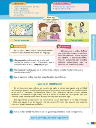 LECTURA                                               POSLECTURA




    que esperaba.
                                              Mira, aquí
                                         dice cómo debemos
                                            comportarnos.




                                                                                                             Función del lenguaje
    Función persuasiva                 Función informativa                     Función poética


    Para recordar                                                Buen Vivir

   En un mismo texto o en un discurso se pueden                 El reglamento es un tipo de texto
combinar las diferentes funciones del lenguaje.              que ayuda a la convivencia armónica
                                                             entre las personas, ya que registra
                                                             los deberes y responsabilidades.
2   Converso sobre cuál puede ser la principal               Cuando cumplimos con nuestros
    función de un texto titulado “Reglamento para la         deberes, garantizamos que se
    convivencia en el aula” y explico por qué.               cumplan los derechos de todos.


3   Converso sobre cuál puede ser el contenido de un texto titulado “Reglamento para la
    convivencia escolar”.

4   Leo el siguiente texto y hago tres preguntas sobre su contenido.


                                ¿Qué es un reglamento?


                                                                                                        DISTRIBUCIÓN GRATUITA ­ PROHIBIDA LA VENTA
    Es un documento que contiene un conjunto de reglas o normas que regulan una actividad
(un juego o un deporte), la convivencia de un grupo (una empresa, una escuela), o el funcionamiento
de un servicio (transporte, recolección de basura). Los reglamentos ayudan a lograr mejores

funcione, debe ser el resultado de un acuerdo entre aquellos a quienes rige.
   Los reglamentos aparecieron en las comunidades cuando comenzaron a ser más numerosas
y había que regular el uso del espacio y de los servicios. Sirvieron para asegurar que todos los
miembros tengan iguales oportunidades.



5   Leo el texto y pienso tres razones por las que el siguiente texto no es un reglamento.


                         Adivina, adivinador, ¿Qué fruto carga sin flor?


                                                                                                   11
 