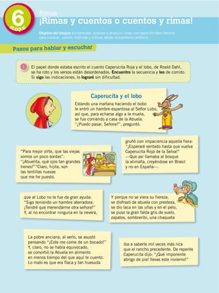 BL
                                             6
                                             OQUE
                                                           Rimas
                                                           ¡Rimas y cuentos o cuentos y rimas!
                                                           Objetivo del bloque: comprender, analizar y producir rimas con especificidad literaria
                                                           para conocer, valorar, disfrutar y criticar desde la expresión artística.


                                             Pasos para hablar y escuchar


                                                1     El papel donde estaba escrito el cuento Caperucita Roja y el lobo, de Roald Dahl,
                                                      se ha roto y los versos están desordenados. Encuentro la secuencia y leo de corrido.
                                                      Si sigo las indicaciones, lo lograré sin dificultad.



                                                                                           Caperucita y el lobo
                                                                                 Estando una mañana haciendo el bobo
                                                                                 le entró un hambre espantosa al Señor Lobo,
                                                                                 así que, para echarse algo a la muela,
                                                                                 se fue corriendo a casa de la Abuela.
                                                                                 “¿Puedo pasar, Señora?”, preguntó.



                                                                                                                 gruñó con impaciencia aquella fiera:
                                                                                                                 “¡Esperaré sentado hasta que vuelva
                                               “Para mejor oírte, que las viejas                                 Caperucita Roja de la Selva!”
                                               somos un poco sordas”.                                            —Que así llamaba al bosque
                                               “¡Abuelita, qué ojos tan grandes                                  la alimaña, creyéndose en Brasil
                                               tienes!”“Claro, hijita, son                                       y no en España—.
                                               las lentillas nuevas
                                               que me he puesto.
DISTRIBUCIÓN GRATUITA ­ PROHIBIDA LA VENTA




                                                   que al Lobo no le fue de gran ayuda:                 Y porque no se viera su fiereza,
                                                   “Sigo teniendo un hambre aterradora.                 se disfrazó de abuela con presteza,
                                                   ¡Tendré que merendarme otra señora!”                 se dio laca en las uñas y en el pelo,
                                                   Y, al no encontrar ninguna en la nevera,             se puso la gran falda gris de vuelo,
                                                                                                        zapatos, sombrerito, una chaqueta



                                                     La pobre anciana, al verlo, se asustó
                                                     pensando “¡Este me come de un bocado!”                     iba a saberle mil veces más rica
                                                     Y, claro, no se había equivocado,                          que el rancho precedente. De repente
                                                     se convirtió la Abuela en alimento                         Caperucita dijo: “¡Qué imponente
                                                     en menos tiempo del que aquí te cuento.                    abrigo de piel llevas este invierno!”
                                                     Lo malo es que era flaca y tan huesuda



                                             118
 