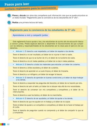 Pasos para leer
                                             Lectura: reglamento para la convivencia

                                               1     Pienso y discuto con otros dos compañeros qué información creo que se puede encontrar en
                                                     un texto titulado “Reglamento para la convivencia de los estudiantes de 5to año”.

                                               2     Realizo una primera lectura del texto.



                                                   Reglamento para la convivencia de los estudiantes de 5to año

                                                      Aprendamos a vivir y compartir juntos

                                                      Este reglamento busca ayudar a las y los estudiantes de quinto año de educación básica

                                                   con los deberes y responsabilidades de los estudiantes son la clave para el ejercicio de sus
                                                   derechos.
                                                                     El derecho a ser respetados y el deber de respetar a los demás.
                                                      Tener el derecho a no ser insultado y el deber de no injuriar ni herir a nadie.
                                                      Tener el derecho de que no se burlen de mí y el deber de no burlarme de nadie.
                                                      Tener el derecho a no oír malas palabras y el deber de no decir malas palabras.
                                                                     El derecho a todos los materiales para estudiar y el deber de cuidarlos.
                                                      Tener el derecho a útiles escolares y el deber de cuidarlos.
                                                      Tener el derecho de aprender en un aula limpia y el deber de limpiarla.
                                                      Tener el derecho a un refrigerio y el deber de recoger la basura.
                                                                    El derecho de aprender en buenas condiciones y el deber de dejar trabajar
                                                          a los demás.
                                                      Tener el derecho a responder las preguntas del docente y el deber de no hacerlo por otro.
DISTRIBUCIÓN GRATUITA ­ PROHIBIDA LA VENTA




                                                      Tener el derecho de salir al baño y el deber de no abusar más allá de mis necesidades.
                                                      Tener el derecho de conversar con mis compañeros y compañeras y el deber de no
                                                      interrumpirles.
                                                      Tener el derecho a usar los textos y el deber de no mancharlos.
                                                                     El derecho de ser ayudados y el deber de ayudar a los demás.
                                                      Tener el derecho de que me ayuden en mi trabajo y el deber de no copiar.
                                                      Tener el deber de ayudar a un compañero o compañera y el deber de no hacer el trabajo por
                                                      él o ella.
                                                      Tener el derecho de preguntar cuando no comprendo y el deber de compartir lo que sé
                                                      y comprendo.




                                              12
 
