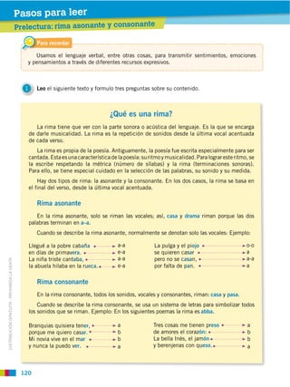 Pasos para leer
                                             Prelectura: rima asonante y consonante

                                                      Para recordar

                                                   Usamos el lenguaje verbal, entre otras cosas, para transmitir sentimientos, emociones
                                                y pensamientos a través de diferentes recursos expresivos.



                                               1      Leo el siguiente texto y formulo tres preguntas sobre su contenido.



                                                                                      ¿Qué es una rima?
                                                      La rima tiene que ver con la parte sonora o acústica del lenguaje. Es la que se encarga
                                                   de darle musicalidad. La rima es la repetición de sonidos desde la última vocal acentuada
                                                   de cada verso.
                                                      La rima es propia de la poesía. Antiguamente, la poesía fue escrita especialmente para ser
                                                   cantada. Esta es una característica de la poesía: su ritmo y musicalidad. Para lograr este ritmo, se
                                                   la escribe respetando la métrica (número de sílabas) y la rima (terminaciones sonoras).
                                                   Para ello, se tiene especial cuidado en la selección de las palabras, su sonido y su medida.
                                                       Hay dos tipos de rima: la asonante y la consonante. En los dos casos, la rima se basa en
                                                   el final del verso, desde la última vocal acentuada.

                                                      Rima asonante
                                                      En la rima asonante, solo se riman las vocales; así, casa y drama riman porque las dos
                                                   palabras terminan en a–a.
                                                      Cuando se describe la rima asonante, normalmente se denotan solo las vocales: Ejemplo:

                                                   Llegué a la pobre cabaña               a-a             La pulga y el piojo                      o-o
                                                   en días de primavera.                  e-a             se quieren casar                         a
                                                   La niña triste cantaba,                a-a             pero no se casan,                        a-a
DISTRIBUCIÓN GRATUITA ­ PROHIBIDA LA VENTA




                                                   la abuela hilaba en la rueca.          e-a             por falta de pan.                        a

                                                      Rima consonante
                                                      En la rima consonante, todos los sonidos, vocales y consonantes, riman: casa y pasa.
                                                       Cuando se describe la rima consonante, se usa un sistema de letras para simbolizar todos
                                                   los sonidos que se riman. Ejemplo: En los siguientes poemas la rima es abba.

                                                   Branquias quisiera tener,              a               Tres cosas me tienen preso               a
                                                   porque me quiero casar.                b               de amores el corazón:                    b
                                                   Mi novia vive en el mar                b               La bella Inés, el jamón                  b
                                                   y nunca la puedo ver.                  a               y berenjenas con queso.                  a



                                              120
 