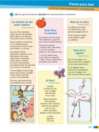Pasos para leer
                                                Lectura: rima asonante y consonan
                                                                                                    te

2    Leo las siguientes poesías y descubro las rimas asonantes y consonantes.



 Las hazañas de dos                                                   Nana de la cabra
   pillos célebres                                                              (Rafael Alberti)
               Wilhelm Busch                                        La cabra te va a traer
                                                                    un cabritillo de nieve
                                          Doña Rosa,
¡Ay, los niños revoltosos                                           para que juegues con él.
suelen ser los más famosos!               la manzana
                                                                    Si te chupas el dedito,
Max y Moritz, por ejemplo:
                                   Va rodando entre las sillas.     no te traerá la cabra
dos pícaros como un templo.
                                   Tiene adentro un gusanito        su cabritillo.
Nunca quisieron ser buenos;        que le hace muchas cosquillas.
ni oír consejos ajenos,
                                   Una pera la saluda:
de educarlos no hubo modo,
                                   —Buenos días, doña Rosa.
se burlaban, sí, de todo.
                                   Y se ríe la manzana                     Nana de la
Una pareja infernal                porque sí o de cualquier cosa.
dispuesta a sembrar el mal.                                                 cigüeña
                                   —Ja ja já, señora pera,                      (Rafael Alberti)
Atormentar a las ranas,
                                   ¡luce usted de maravilla!
robar peras y manzanas,
                                   —Más o menos, doña Rosa:         Que no me digan a mí
hacer rabiar al sufrido
                                   hoy estoy muy amarilla.          que el canto de la cigüeña
es mucho más divertido
que estarse quieto en la escuela
                                                                    no es bueno para dormir.
o ir a misa con la abuela.                                          Si la cigüeña canta
“¡Ya os llegará la hora aciaga                                      arriba en el campanario,
que el que la hace, la paga!”                                       que no me digan a mí
Y este binomio terrible,                                            que no es del cielo su canto.
tuvo un final previsible.
Por eso y para escarmiento,                ¡A Volar!
sus hazañas pinto y cuento.                    (Rafael Alberti)

                                            Leñador,
                                        no tales el pino,


                                                                                                         DISTRIBUCIÓN GRATUITA ­ PROHIBIDA LA VENTA
                                         que un hogar
                                          hay dormido
                                          en su copa.
                                       Señora abubilla,
                                        señor gorrión,
                                    hermana mía calandria,
                                     sobrina del ruiseñor;
                                         ave sin cola,
                                       martín-pescador,
                                   parado y triste alcaraván;
                                             ¡a volar,
                                            pajaritos,
                                            a la mar!


                                                                                              121
 