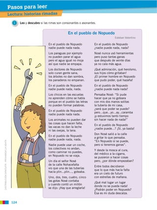 Pasos para leer
                                             Lectura: historias rimadas

                                                1   Leo y descubro si las rimas son consonantes o asonantes.


                                                                                        En el pueblo de Nopuedo
                                                                                                                          Esteban Valentino

                                                                         En el pueblo de Nopuedo          En el pueblo de Nopuedo
                                                                         nadie puede nada nada.           ¿nadie puede nada, nada?
                                                                         Los paraguas por ejemplo         Nosé nunca usó herramientas
                                                                         no pueden parar el agua          pero puso tantas ganas
                                                                         pero el agua igual no moja       que después de veinte días
                                                                         así que nadie se empapa.         ya no caía más agua.
                                                                         Los doctores de Nopuedo          ¡Qué admiración, qué heroísmo,
                                                                         solo curan gente sana,           sus hijos cómo gritaban!
                                                                         los árboles no dan sombra,       ¡El primer hombre en Nopuedo
                                                                         los panaderos no empanan.        que pudo poder, qué hazaña!
                                                                         En el pueblo de Nopuedo          En el pueblo de Nopuedo
                                                                         nadie puede nada, nada.          ¿nadie puede nada nada?
                                                                         Los chicos en las escuelas       Pensaba Nosé: “Si pude
                                                                         no aprenden cómo se habla        hacer que ya no goteara
                                                                         porque en el pueblo las letras   con mis dos manos solitas
                                                                         no pueden formar palabras.       la tubería de mi casa,
                                                                                                          ¿será que poder se puede?
                                                                         En el pueblo de Nopuedo
                                                                                                          pero...que...yo...ay...caramba
                                                                         nadie puede nada nada.
                                                                                                          ¡y estuvimos tanto tiempo
                                                                         Los animales no pueden dar       sin hacer nada de nada!”
                                                                         las cosas que hacen falta,
                                                                                                          En el pueblo de Nopuedo
                                                                         las vacas no dan la leche
                                                                                                          ¿nadie puede...? ¡Sí, ya basta!
                                                                         ni las ovejas, la lana.
                                                                                                          Don Nosé salió a la calle
                                                                         En el pueblo de Nopuedo
                                                                                                          a gritar lo que pensaba.
                                                                         nadie puede nada, nada.
                                                                                                          “En Nopuedo sí se puede,
DISTRIBUCIÓN GRATUITA ­ PROHIBIDA LA VENTA




                                                                         Nadie puede usar un coche,       pero si tenemos ganas”.
                                                                         los colectivos no andan,
                                                                                                          Y desde la mosca al cura,
                                                                         como caminar no puedes,
                                                                                                          del médico a la cigarra,
                                                                         en Nopuedo no se viaja.
                                                                                                          se pusieron a hacer cosas
                                                                         Un día el señor Nosé             pero, ¿por dónde empezaban?
                                                                         de la calle Nohacefalta
                                                                                                          Entre todos decidieron
                                                                         vio que una de las tuberías
                                                                                                          que lo que más hacía falta
                                                                         hacía plin...plin..., goteaba.
                                                                                                          era un cielo de futuro
                                                                         Uno, dos, tres, cuatro, cinco    con estrellas de mañana.
                                                                         las gotas Nosé contaba
                                                                                                          ¡Qué mal lugar un lugar
                                                                         y cuando contó un millón
                                                                                                          donde no se pueda nada!
                                                                         se dijo: ¡Hay que arreglarla!
                                                                                                          ¿Podrán poder en Nopuedo?
                                                                                                          Esa es mi duda descalza.


                                              124
 