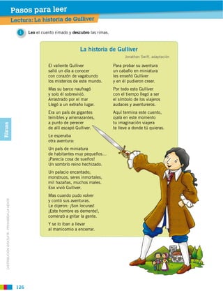 Pasos para leer
                                               Lectura: La historia de Gulliver

                                                  1   Leo el cuento rimado y descubro las rimas.



                                                                                 La historia de Gulliver
                                                                                                         Jonathan Swift, adaptación

                                                                El valiente Gulliver               Para probar su aventura
                                                                salió un día a conocer             un caballo en miniatura
                                                                con corazón de vagabundo           les enseñó Gulliver
                                                                los misterios de este mundo.       y en él pudieron creer.
                                                                Mas su barco naufragó              Por todo esto Gulliver
                                                                y solo él sobrevivió.              con el tiempo llegó a ser
                                                                Arrastrado por el mar              el símbolo de los viajeros
                                                                Llegó a un extraño lugar.          audaces y aventureros.
                                                                Era un país de gigantes            Aquí termina este cuento,
                                                                temibles y amenazantes,            ojalá en este momento
                                                                a punto de perecer                 tu imaginación viajera
Rimas




                                                                de allí escapó Gulliver.           te lleve a donde tú quieras.
                                                                Le esperaba
                                                                otra aventura:
                                                                Un país de miniatura
                                                                de habitantes muy pequeños…
                                                                ¡Parecía cosa de sueños!
                                                                Un sombrío reino hechizado.
                                                                Un palacio encantado;
                                                                monstruos, seres inmortales,
                                                                mil hazañas, muchos males.
                                                                Eso vivió Gulliver.
                                                                Mas cuando pudo volver
                                                                y contó sus aventuras.
  DISTRIBUCIÓN GRATUITA ­ PROHIBIDA LA VENTA




                                                                Le dijeron: ¡Son locuras!
                                                                ¡Este hombre es demente!,
                                                                comenzó a gritar la gente.
                                                                Y se lo iban a llevar
                                                                al manicomio a encerrar.




                                                126
 