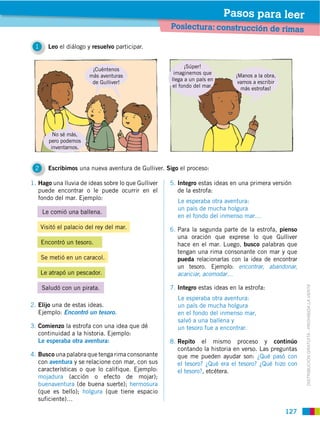 Pasos para leer
                                                    Poslectura: construcción de rimas

 1      Leo el diálogo y resuelvo participar.


                                                           ¡Súper!
                         ¡Cuéntenos
                                                      imaginemos que         ¡Manos a la obra,
                        más aventuras
                                                     llega a un país en       vamos a escribir
                         de Gulliver!
                                                      el fondo del mar.        más estrofas!




          No sé más,
        pero podemos
         inventarnos.


 2      Escribimos una nueva aventura de Gulliver. Sigo el proceso:

1. Hago una lluvia de ideas sobre lo que Gulliver   5. Integro estas ideas en una primera versión
   puede encontrar o le puede ocurrir en el            de la estrofa:
   fondo del mar. Ejemplo:
                                                       Le esperaba otra aventura:
                                                       un país de mucha holgura
     Le comió una ballena.
                                                       en el fondo del inmenso mar…
     Visitó el palacio del rey del mar.             6. Para la segunda parte de la estrofa, pienso
                                                       una oración que exprese lo que Gulliver
     Encontró un tesoro.                               hace en el mar. Luego, busco palabras que
                                                       tengan una rima consonante con mar y que
     Se metió en un caracol.                           pueda relacionarlas con la idea de encontrar
                                                       un tesoro. Ejemplo: encontrar, abandonar,
     Le atrapó un pescador.                            acariciar, acomodar…

     Saludó con un pirata.                          7. Integro estas ideas en la estrofa:


                                                                                                       DISTRIBUCIÓN GRATUITA ­ PROHIBIDA LA VENTA
                                                       Le esperaba otra aventura:
2. Elijo una de estas ideas.                           un país de mucha holgura
   Ejemplo: Encontró un tesoro.                        en el fondo del inmenso mar,
                                                       salvó a una ballena y
3. Comienzo la estrofa con una idea que dé             un tesoro fue a encontrar.
   continuidad a la historia. Ejemplo:
   Le esperaba otra aventura:                       8. Repito el mismo proceso y continúo
                                                       contando la historia en verso. Las preguntas
4. Busco una palabra que tenga rima consonante         que me pueden ayudar son: ¿Qué pasó con
   con aventura y se relacione con mar, con sus        el tesoro? ¿Qué era el tesoro? ¿Qué hizo con
   características o que lo califique. Ejemplo:        el tesoro?, etcétera.
   mojadura (acción o efecto de mojar);
   buenaventura (de buena suerte); hermosura
   (que es bello); holgura (que tiene espacio
   suficiente)…

                                                                                                 127
 