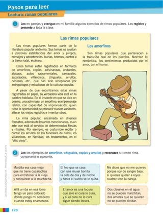 Pasos para leer
                                             Lectura: rimas populares

                                                1   Leo en parejas y averiguo en mi familia algunos ejemplos de rimas populares. Las registro y
                                                    presento a toda la clase.


                                                                                   Las rimas populares
                                                   Las rimas populares forman parte de la              Los amorfinos
                                              literatura popular anónima. Sus temas se ajustan
                                              a patrones establecidos del amor y piropos,              Son rimas populares que pertenecen a
                                              consejos y advertencias, burlas, bromas, cantos a     la tradición oral de los pueblos. Mezclan lo
                                              la tierra natal, etcétera.                            romántico, los sentimientos producidos por el
                                                                                                    amor, con el humor.
                                                 Estos temas están registrados en formatos
                                              de amorfinos, coplas, adivinanzas, andareles,
                                              alabaos, autos sacramentales, carnavales,
                                              zapateados, villancicos, chigualos, arrullos,
                                              décimas, etc., que han sido recopilados por
                                              antropólogos y estudiosos de la cultura popular.
                                                  A pesar de que encontramos estas rimas
                                              registradas en papel, su verdadera vida está en la
                                              palabra hablada. En el instante en que se dice un
                                              poema, una adivinaza, un amorfino, es el personaje
                                              relator, con capacidad de improvisación, quien
                                              tiene la oportunidad de producir nuevas variantes,
                                              alterar los viejos registros e inventar otros.
                                                   La rima popular, encarnada en diversos
                                              formatos, además de los antes mencionados, es un
                                              arte que está al servicio de determinadas fiestas
                                              y rituales. Por ejemplo, es costumbre recitar o
                                              cantar los arrullos en los funerales de niños; los
                                              villancicos, en Navidad; los testamentos, en el
                                              “Año viejo”.
DISTRIBUCIÓN GRATUITA ­ PROHIBIDA LA VENTA




                                                2   Leo los ejemplos de amorfinos, chigualos, coplas y arrullos y reconozco si tienen rima.
                                                    consonante o asonante.


                                               Maldita esa casa vieja              El feo que se casa               Me dices que no me quieres
                                               que no tiene cucarachas             con una mujer bonita             porque soy de sangre baja,
                                               para entretener a la vieja          la cela de día y de noche        si quieres querer a reyes
                                               y conquistar a la muchacha.         y hasta el sueño se le quita.    cuatro tiene la baraja.


                                                Allá arriba en esa loma              El amor es una locura           Dos claveles en el agua
                                                tengo un palo colorado               que solo el cura lo cura,       no se pueden marchitar;
                                                donde pongo mi sombrero              y si el cura no lo cura         dos amores que se quieren
                                                cuando estoy enamorado.              sigue siendo locura.            no se pueden olvidar.

                                              128
 