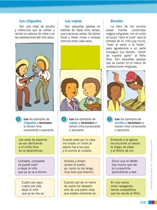 Los chigualos                       Las coplas                         Arrullos
    Son una clase de arrullos           Son pequeñas poesías en            La letra de los arrullos
y villancicos que se cantan y       estrofas de hasta ocho versos,     posee    fuertes     contenidos
recitan en velorios de niños o en   que a veces se cantan. No tienen   mágico-religiosos: con el canto
las celebraciones del niño Jesús.   título y llevan rimas o enlaces    se busca “abrir el cielo” para la
                                    cómicos entre cada verso.          entrada de un niño que murió,
                                                                       “traer al santo a la fiesta”,
                                                                       para agradecerle y en parte
                                                                       conseguir sus favores, “poner
                                                                       de nuestra parte” al Niño
                                                                       Dios. Son pequeñas poesías
                                                                       que se cantan en el marco de
                                                                       celebraciones religiosas.




 3     Leo los ejemplos de           4     Leo los ejemplos de          5      Leo los ejemplos de
       chigualos y reconozco               coplas y reconozco si               arrullos y reconozco si
       si tienen rima                      tienen rima consonante              tienen rima consonante
       consonante o asonante.              o asonante.                         o asonante.


   Las velas de esperma              Cuando pasé por tu casa                Entrando a la iglesia


                                                                                                           DISTRIBUCIÓN GRATUITA ­ PROHIBIDA LA VENTA
   se van derritiendo                me tiraste un limón,la                 me encontré un tesoro
   y el niñito Dios                  pepita fue a los ojos                  la Virgen de plata
   se va despidiendo.                y el zumito al corazón.                y el Niñito de oro.


  Comadre, compadre                   Amores y dinero                       Dicen que en Belén
  se puede subir                      quitan el sueño;                      hay mucho que ver,
  a dejar al niño                     yo, como no los tengo,                la cucarachita
  que ya se va a dormir.              muy bien que duermo.                  aprendiendo a leer.


      Cuatro por aquí,                Cuando salí de mi tierra              En una canoa
      cuatro por allá,                de nadie me despedí,                  viene navegando,
      ataje al niño                   solo de una pobre vieja               vamos compañeros
      que ya se nos va.               que estaba moliendo ají.              que ha nacido el Niño.

                                                                                                   129
 