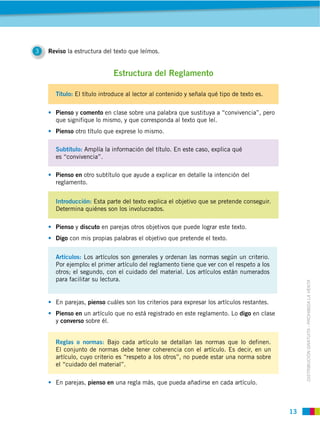 3   Reviso la estructura del texto que leímos.


                            Estructura del Reglamento

              El título introduce al lector al contenido y señala qué tipo de texto es.

      Pienso y comento en clase sobre una palabra que sustituya a “convivencia”, pero
      que signifique lo mismo, y que corresponda al texto que leí.
      Pienso otro título que exprese lo mismo.

                Amplía la información del título. En este caso, explica qué
      es “convivencia”.

      Pienso en otro subtítulo que ayude a explicar en detalle la intención del
      reglamento.


      Introducción: Esta parte del texto explica el objetivo que se pretende conseguir.
      Determina quiénes son los involucrados.

      Pienso y discuto en parejas otros objetivos que puede lograr este texto.
      Digo con mis propias palabras el objetivo que pretende el texto.


                 Los artículos son generales y ordenan las normas según un criterio.
                   : el primer artículo del reglamento tiene que ver con el respeto a los
      otros; el segundo, con el cuidado del material. Los artículos están numerados
      para facilitar su lectura.



                                                                                            DISTRIBUCIÓN GRATUITA ­ PROHIBIDA LA VENTA
      En parejas, pienso cuáles son los criterios para expresar los artículos restantes.
      Pienso en un artículo que no está registrado en este reglamento. Lo digo en clase
      y converso sobre él.


      Reglas o normas: Bajo cada artículo se detallan las normas que lo definen.
      El conjunto de normas debe tener coherencia con el artículo. Es decir, en un
      artículo, cuyo criterio es “respeto a los otros”, no puede estar una norma sobre
      el “cuidado del material”.

      En parejas, pienso en una regla más, que pueda añadirse en cada artículo.
 