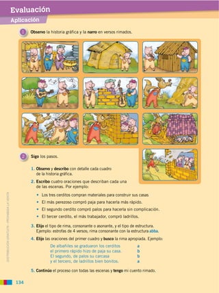 Evaluación
                                             Aplicación

                                                1   Observo la historia gráfica y la narro en versos rimados.




                                                2   Sigo los pasos.

                                                    1. Observo y describo con detalle cada cuadro
                                                       de la historia gráfica.
                                                    2. Escribo cuatro oraciones que describan cada una
                                                       de las escenas. Por ejemplo:
DISTRIBUCIÓN GRATUITA ­ PROHIBIDA LA VENTA




                                                          Los tres cerditos compran materiales para construir sus casas
                                                          El más perezoso compró paja para hacerla más rápido.
                                                          El segundo cerdito compró palos para hacerla sin complicación.
                                                          El tercer cerdito, el más trabajador, compró ladrillos.

                                                    3. Elijo el tipo de rima, consonante o asonante, y el tipo de estructura.
                                                       Ejemplo: estrofas de 4 versos; rima consonante con la estructura abba.
                                                    4. Elijo las oraciones del primer cuadro y busco la rima apropiada. Ejemplo:
                                                               De albañiles se graduaron los cerditos            a
                                                               el primero rápido hizo de paja su casa.           b
                                                               El segundo, de palos su carcasa                   b
                                                               y el tercero, de ladrillos bien bonitos.          a

                                                    5. Continúo el proceso con todas las escenas y tengo mi cuento rimado.

                                              134
 