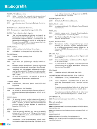 Bibliografía
                                              ABASCAL, María Dolores y otros,                                                 en los niños preescolares”, en Programa de las 900 Es-
                                              1993    Hablar y escuchar. Una propuesta para la expresión oral                 cuelas Ministerio de Educación.
                                                      en la enseñanza secundaria, Buenos Aires, A-Z editora
                                                                                                                     MOYA Ruth y Fausto Jara,
                                              BAEZA, Paz y Beuchat Cecilia,                                          2009     Taruka, Quito, Ministerio de Educación.
                                              1993    Aprendiendo a usar el diccionario, Santiago: Andrés Be-
                                                                                                                     OJEDA, Arévalo y Aráus,
                                                      llo
                                                                                                                     1984     Lenguajes y palabras 1, 2, 3, 4, Bogotá, Fondo Educativo
                                              BEUCHAT, Cecilia y Maldonado Clementina,                                        Interamericano.
                                              1996 Empezando con la gramática, Santiago: Andrés Bello
                                                                                                                     PAZOS, Julio,
                                              BLENDA, Paola, y Boccolini, María Eugenia,                             1991     Literatura popular, versos y dichos de Tungurahua, Quito,
                                              s/a.    “Las funciones sociales de la lengua escrita en la al-                  Corporación Editora Nacional / Abya-Yala.
                                                      fabetización inicial”. Trabajo Final de Licenciatura co-       2009     Real Academia Española. Nueva gramática de la lengua
                                                      rrespondiente a la Licenciatura en Educación Inicial, del               española, Madrid, Espasa.
                                                      Departamento de Educación Inicial, de la Facultad de
                                                      Ciencias Humanas, UNRC, en www.humanasvirtual.edu.             TORRES, Rosa María Torres
                                                      ar/templates/congreso_ponencias.htm                            2007     “No basta con enseñar a leer y escribir; hay que acercar
                                                                                                                              la lectura y la escritura a la gente”, entrevista realiza-
                                              CARVALHO, Neto,                                                                 da en la Campaña Latinoamericana por el Derecho a la
                                              1966    Folklore poético, Quito, Editorial Universitaria.                       Educación (CLADE), 8 de septiembre de 2007, en www.
                                              s/a.    Antología del folclore ecuatoriano, Quito, Abya-Yala.                   fronesis.org

                                              CASSANY, Daniel,                                                       SALGADO, Hugo,
                                              2001    Enseñar Lengua, Barcelona, Grao.                               1995     De la oralidad a la escritura, Buenos Aires, Magisterio del
                                                                                                                              Río de la Plata.
                                              CHAUVEAU, Gérard                                                       2000     Cómo enseñamos a leer y escribir, Buenos Aires, Magiste-
                                              2000    Lire et écrire, des apprentissages culturels, Armand Co-                rio del Río de la Plata.
                                                      lin.                                                           2007     El nuevo desafío de la ortografía: capeta del aprendizaje
                                              2003    Comment l’enfant devient lecteur, Pour une psychologie                  individualizado: uso de letras, acentuación, puntuación,
                                                      cognitive et culturelle de la lecture, Paris, Retz Éditions.            Buenos Aires, Aique, 2007.
                                              2007    “Elementos para una pedagogía exitosa en lectura-escri-
                                                                                                                     SOLÉ, Isabel,
                                                      tura”, en Memorias del III Congreso Internacional de Lec-
                                                      tura y Escritura, Quito, Universidad Andina Simón Bolívar,     1992     Estrategias de lectura, Barcelona, Graó, 1992.
                                                      Sede Ecuador.
                                                                                                                     UNIVERSIDAD ANDINA SIMÓN BOLÍVAR, SEDE ECUADOR,
                                              2007    Le savoir lire aujourd’hui, Les méthodes de lecture et
                                                                                                                     2005     Serie Aprender-Lectura y escritura 4to año, Quito.
                                                      l’apprentissage de l’écrit, Paris, Retz Éditions.
                                                                                                                     2006     Fichas: Comprensión Lectora/Producción de Textos Se-
                                              FERREIRO, Emilia,
                                                                                                                              gundo Año Serie Aprender-Lectura y escritura 2do año,
                                              2006    Cultura escrita y educación, México, Fondo de Cultura                   Quito.
                                                      Económica.
DISTRIBUCIÓN GRATUITA ­ PROHIBIDA LA VENTA




                                                                                                                              Fichas: Comprensión Lectora/Producción de Textos Tercer
                                              FERREYRO, Juana y Clara Inés Stramiello,                                        Año Serie Aprender-Lectura y escritura 2do año, Quito.
                                              2008    “El docente: el desafío de construir/se en sujeto lector”,
                                                      en Revista Iberoamericana de Educación, No. 45, vol. 4,                 Fichas: Comprensión Lectora/Producción de Textos Tercer
                                                      OEI.                                                                    Año Serie Aprender-Lectura y escritura 2do año, Quito.

                                              KALMAN, Judith,                                                        VYGOTSKY, Leiv S.,
                                              2003    “El acceso a la cultura escrita: la participación social y     1988 Pensamiento y lenguaje, Buenos Aires, La Pléyade.
                                                      la apropiación de conocimientos en eventos cotidianos de
                                                      lectura y escritura”, en Revista Mexicana de Investigación     Sitios web consultados
                                                      Educativa, México, Consejo Mexicano de Investigación           www.bibliobus.info
                                                      Educativa, Vol. VIII, No. 17.                                  www.bibliotecasvirtuales.com/biblioteca/literaturainfantil/cuentos-
                                                                                                                     clasicos/index.asp
                                              MEDINA, Alejandra,
                                                                                                                     www.clubcultura.com/clubliteratura/clubescritores/garzo/book_ha-
                                              2006    “Niños y niñas que escriben para ejercer su pequeña            das.htm
                                                      ciudadanía”, en Memorias del II Congreso Internacional
                                                      de Lectura y Escritura, Quito, Universidad Andina Simón        www.educared.net
                                                      Bolívar, Sede Ecuador.                                         www.elcastellano.org/consultas.php?Op=advertencia
                                                                                                                     www.eucared.org.ar/bibliteca/guiadeletras/archivos/el_cuento_
                                              s/a.    “Invitación al Club de los alfabetizados: Algunos funda-       marvilloso/index.htm
                                                      mentos y estrategias para desarrollar el lenguaje escrito

                                              136
 