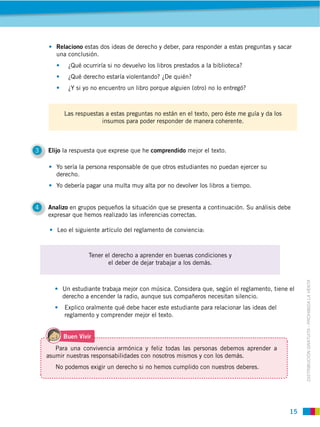 Relaciono estas dos ideas de derecho y deber, para responder a estas preguntas y sacar
       una conclusión.




          Las respuestas a estas preguntas no están en el texto, pero éste me guía y da los
                       insumos para poder responder de manera coherente.



3   Elijo la respuesta que exprese que he comprendido mejor el texto.


       derecho.




4   Analizo en grupos pequeños la situación que se presenta a continuación. Su análisis debe
    expresar que hemos realizado las inferencias correctas.

       Leo el siguiente artículo del reglamento de conviencia:



                   Tener el derecho a aprender en buenas condiciones y
                          el deber de dejar trabajar a los demás.




                                                                                                   DISTRIBUCIÓN GRATUITA ­ PROHIBIDA LA VENTA
         Un estudiante trabaja mejor con música. Considera que, según el reglamento, tiene el
         derecho a encender la radio, aunque sus compañeros necesitan silencio.
          Explico oralmente qué debe hacer este estudiante para relacionar las ideas del
          reglamento y comprender mejor el texto.


          Buen Vivir


    asumir nuestras responsabilidades con nosotros mismos y con los demás.
       No podemos exigir un derecho si no hemos cumplido con nuestros deberes.




                                                                                              15
 
