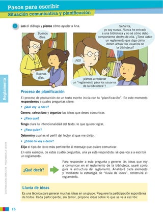 Pasos para escribir
                                                  Situación comunicativa y planificación

                                                    1   Leo el diálogo y pienso cómo ayudar a Ana.                                Señorita,
                                                                                                                       yo soy nueva. Nunca he entrado
                                                                    Buenos                                           a una biblioteca y no sé cómo debo
                                                                     días.
                                                                                                                          un reglamento que diga cómo
                                                                                                                          deben actuar los usuarios de




                                                                   Buenos
                                                                    días.
Reglamento




                                                                                               un “reglamento para los usuarios
                                                                                                       de la biblioteca”!
                                                        Proceso de planificación
                                                        El proceso de producción de un texto escrito inicia con la “planificación”. En este momento
                                                        respondemos a cuatro preguntas clave:


                                                        Genero, selecciono y organizo las ideas que deseo comunicar.


                                                        Tengo clara la intencionalidad del texto; lo que quiero lograr.


                                                        Determino cuál es el perfil del lector al que me dirijo.
     DISTRIBUCIÓN GRATUITA ­ PROHIBIDA LA VENTA




                                                        Elijo el tipo de texto más pertinente al mensaje que quiero comunicar.
                                                        En este ejemplo, de estas cuatro preguntas, una ya está respondida: sé que voy a a escribir
                                                        un reglamento.

                                                                                       a comunicar en el reglamento de la biblioteca, usaré como
                                                         ¿Qué decir?                   guía la estructura del reglamento. Analizaré cada elemento
                                                                                       y, mediante la estrategia de “lluvia de ideas”, construiré el
                                                                                       reglamento.


                                                         Lluvia de ideas
                                                         Es una técnica para generar muchas ideas en un grupo. Requiere la participación espontánea
                                                         de todos. Cada participante, sin temor, propone ideas sobre lo que se va a escribir.


                                                   16
 