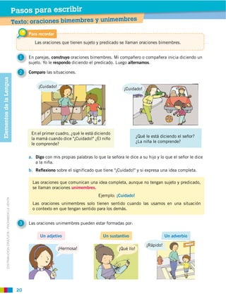 Pasos para escribir
                                                                                                                   res
                                                         Texto: oraciones bimembres y unimemb
                                                               Para recordar
                                                                  Las oraciones que tienen sujeto y predicado se llaman oraciones bimembres.


                                                           1   En parejas, construyo oraciones bimembres. Mi compañero o compañera inicia diciendo un
                                                                            respondo diciendo el predicado. Luego alternamos.

                                                           2   Comparo las situaciones.
Elementos de la Lengua




                                                                    ¡Cuidado!
                                                                                                                 ¡Cuidado!




                                                               a. Digo con mis propias palabras lo que la señora le dice a su hijo y lo que el señor le dice
                                                                  a la niña.
                                                               b. Reflexiono sobre el significado que tiene "¡Cuidado!" y si expresa una idea completa.

                                                                 Las oraciones que comunican una idea completa, aunque no tengan sujeto y predicado,
                                                                 se llaman oraciones unimembres.
                                                                                                    Ejemplo: ¡Cuidado!
            DISTRIBUCIÓN GRATUITA ­ PROHIBIDA LA VENTA




                                                                 Las oraciones unimembres solo tienen sentido cuando las usamos en una situación
                                                                 o contexto en que tengan sentido para los demás.


                                                           3   Las oraciones unimembres pueden estar formadas por:

                                                                     Un adjetivo                      Un sustantivo                     Un adverbio

                                                                                                                             ¡Rápido!
                                                                                ¡Hermosa!




                                                          20
 
