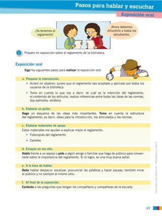 Pasos para hablar y escuchar
                                                                               Exposición oral

                                                                        Ahora debemos
                                                                     difundirlo a todos los
                reglamento!                                              estudiantes.




 1


Exposición oral
      Sigo los siguientes pasos para realizar la exposición oral

     a. Preparar la intervención.
           Aclaro mi objetivo: quiero que el reglamento sea aceptado y aplicado por todos los
           usuarios de la biblioteca.
          Tomo en cuenta lo que voy a decir: sé cuál es la intención del reglamento,
          el contenido de los artículos, realizo inferencias entre todas las ideas de las normas,
          doy ejemplos, etcétera.

     b. Elaborar un guión.
     Hago un esquema de las ideas más importantes. Tomo en cuenta la estructura
     del reglamento, es decir, ideas para la introducción, los articulados y las normas.

     c. Elaborar materiales de apoyo.
     Estos materiales me ayudan a explicar mejor el reglamento.
           Fotocopias del reglamento
          Carteles



                                                                                                         DISTRIBUCIÓN GRATUITA ­ PROHIBIDA LA VENTA
     d. Ensayar en voz alta.
     Hablo frente a un espejo o pido a algún amigo o familiar que haga de público para conven-
     cerle sobre la importancia del reglamento. Si lo logro, es una muy buena señal.

     e. A la hora de hablar.
     Debo hablar despacio: vocalizar, pronunciar las palabras y hacer pausas; también mirar
     al público y no siempre al mismo sitio.

     f. Al final de la exposición.
     Contesto a las preguntas que tengan los compañeros y compañeras de la escuela.




                                                                                                    27
 
