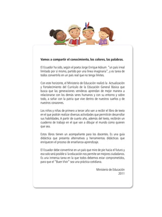 Vamos a compartir el conocimiento, los colores, las palabras.

El Ecuador ha sido, según el poeta Jorge Enrique Adoum “un país irreal
limitado por sí mismo, partido por una línea imaginaria”, y es tarea de
todos convertirlo en un país real que no tenga límites.

Con este horizonte, el Ministerio de Educación realizó la Actualización
y Fortalecimiento del Currículo de la Educación General Básica que
busca que las generaciones venideras aprendan de mejor manera a
relacionarse con los demás seres humanos y con su entorno y sobre
todo, a soñar con la patria que vive dentro de nuestros sueños y de
nuestros corazones.

Los niños y niñas de primero a tercer año van a recibir el libro de texto
en el que podrán realizar diversas actividades que permitirán desarrollar
sus habilidades. A partir de cuarto año, además del texto, recibirán un
cuaderno de trabajo en el que van a dibujar el mundo como quieren
que sea.

Estos libros tienen un acompañante para los docentes. Es una guía
didáctica que presenta alternativas y herramientas didácticas que
enriquecen el proceso de enseñanza-aprendizaje.

El Ecuador debe convertirse en un país que mire de pie hacia el futuro y
eso solo será posible si la educación nos permite ser mejores ciudadanos.
Es una inmensa tarea en la que todos debemos estar comprometidos,
para que el “Buen Vivir” sea una práctica cotidiana.

                                                Ministerio de Educación
                                                                  2011
 