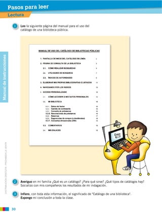 Pasos para leer
                                                         Lectura

                                                           1   Leo la siguiente página del manual para el uso del
                                                               catálogo de una biblioteca pública.
Manual de instrucciones
            DISTRIBUCIÓN GRATUITA ­ PROHIBIDA LA VENTA




                                                           2   Averiguo
                                                               Socializo con mis compañeros los resultados de mi indagación.

                                                           3   Infiero, con toda esta información, el significado de "Catálogo de una biblioteca".
                                                               Expongo mi conclusión a toda la clase.
 