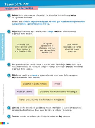Pasos para leer
                                                         Poslectura: inferencias

                                                           1   Releo el texto “Cómo realizar búsquedas” del Manual de Instrucciones y realizo
                                                               las siguientes actividades.

                                                               El texto dice: Antes de empezar la búsqueda, no olvide que: Puede realizarla por el campo:
                                                               cualquier campo, o por varios campos a la vez.



                                                           2   Elijo el significado que aquí tiene la palabra campo y explico a mis compañeros
                                                               el por qué de mi decisión.
Comprensión del texto




                                                                                                      En algunas
                                                                      Se refiere a un                                               Es un terreno
                                                                                                    aplicaciones es
                                                                  terreno extenso fuera                                         reservado para ciertos
                                                                                                 el espacio reservado
                                                                     de un poblado o                                              ejercicios, juegos
                                                                                                  para ingresar datos
                                                                   a la tierra laborable.                                             o deportes.
                                                                                                     estadísticos.




                                                           3   Ana quiere hacer una consulta sobre la vida del pirata Barba Roja. Pienso si ella debe
                                                               realizar la búsqueda por “cualquier campo” o “campo específico”. Explico a mi docente
                                                               el por qué de mi elección.


                                                           4   Elijo lo que escribiría en campo si quiero saber qué es un pirata de forma urgente.
                                                               Explico las razones de mi elección.


                                                                             Biografías de piratas famosos
            DISTRIBUCIÓN GRATUITA ­ PROHIBIDA LA VENTA




                                                                                                  Diccionario de la Real Academia de la Lengua



                                                                        Francis Drake, el pirata de la Reina Isabel de Inglaterra



                                                           5   Comento con mi docente por qué obtengo menos información si escribo en los campos
                                                               correspondientes el nombre de un autor, del libro, la editorial y la materia.


                                                               Comento también las ventajas que obtengo de hacerlo así. Doy ejemplos.
 