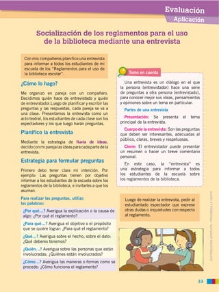 Evaluación
                                                                                     Aplicación

         Socialización de los reglamentos para el uso
           de la biblioteca mediante una entrevista

  Con mis compañeros planifico una entrevista
  para informar a todos los estudiantes de mi
  escuela de los “Reglamentos para el uso de
  la biblioteca escolar”.                                  Tomo en cuenta

¿Cómo lo hago?                                            Una entrevista es un diálogo en el que
                                                       la persona (entrevistador) hace una serie
Me organizo en pareja con un compañero.                de preguntas a otra persona (entrevistado),
Decidimos quién hace de entrevistado y quién           para conocer mejor sus ideas, pensamientos
de entrevistador.Luego de planificar y escribir las    y opiniones sobre un tema en particular.
preguntas y las respuestas, cada pareja se va a          Partes de una entrevista

acto teatral, los estudiantes de cada clase son los      Presentación: Se presenta        el   tema
espectadores y los que luego harán preguntas.          principal de la entrevista.
                                                         Cuerpo de la entrevista: Son las preguntas
Planifico la entrevista                                que deben ser interesantes, adecuadas al
                                                       público, claras, breves y respetuosas.
Mediante la estrategia de lluvia de ideas,
decido con mi pareja las ideas para cada parte de la     Cierre: El entrevistador puede presentar
entrevista.                                            un resumen o hacer un breve comentario
                                                       personal.
Estrategia para formular preguntas                       En este caso, la “entrevista” es
                                                       una estrategia para informar a todos
ejemplo: Las preguntas tienen por objetivo             los estudiantes de la escuela sobre
informar a los estudiantes de la escuela sobre los     los reglamentos de la biblioteca.
reglamentos de la biblioteca, e invitarles a que los
asuman.



                                                                                                      DISTRIBUCIÓN GRATUITA ­ PROHIBIDA LA VENTA
Para realizar las preguntas, utilizo                     Luego de realizar la entrevista, pedir al
las palabras:                                            estudiantado espectador que exprese
 ¿Por qué…? Averigua la explicación o la causa de        otras dudas o inquietudes con respecto
                                                         al reglamento.

 ¿Para qué…? Averigua el objetivo o el propósito


 ¿Qué…? Averigua sobre el hecho, sobre el dato:


 ¿Quién…? Averigua sobre las personas que están


 ¿Cómo…? Averigua las maneras o formas como se
 