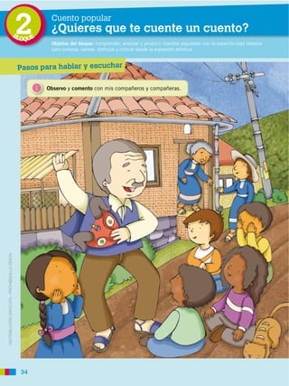 BL
                                             2
                                             OQUE
                                                         Cuento popular
                                                         ¿Quieres que te cuente un cuento?
                                                         Objetivo del bloque: comprender, analizar y producir cuentos populares con la especificidad literaria
                                                         para conocer, valorar, disfrutar y criticar desde la expresión artística.


                                             Pasos para hablar y escuchar

                                                    1   Observo y comento con mis compañeros y compañeras.
DISTRIBUCIÓN GRATUITA ­ PROHIBIDA LA VENTA




                                             34
 