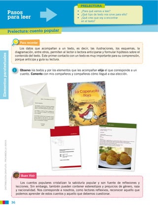 PRELECTURA

                                                       Pasos
                                                       para leer
                                                                                                              en el texto?


                                                       Prelectura: cuento popular

                                                                 Para recordar
                                                             Los datos que acompañan a un texto, es decir, las ilustraciones, los esquemas, la
                                                          diagramación, entre otros, permiten al lector o lectora anticiparse y formular hipótesis sobre el
Elementos paratextuales




                                                          contenido del texto. Este primer contacto con un texto es muy importante para su comprensión,
                                                          porque anticipa y guía su lectura.


                                                          1      Observo los textos y por los elementos que les acompañan elijo el que corresponde a un
                                                                 cuento. Comento con mis compañeros y compañeras cómo llegué a esa elección.
          DISTRIBUCIÓN GRATUITA ­ PROHIBIDA LA VENTA




                                                                 Buen Vivir

                                                                 Los cuentos populares cristalizan la sabiduría popular y son fuente de reflexiones y
                                                              lecciones. Sin embargo, también pueden contener estereotipos y prejuicios de género, raza
                                                              y nacionalidad. Nos corresponde a nosotros, como lectores reflexivos, reconocer aquello que
                                                              podemos aprender de estos cuentos y aquello que debemos cuestionar.

                                                        36
 