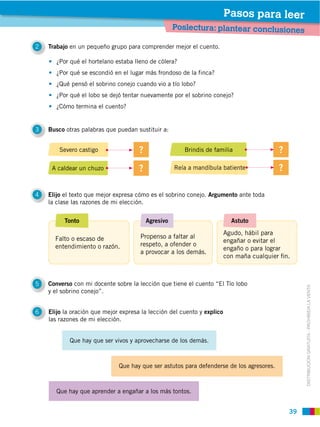 Pasos para leer
                                                   Poslectura: plantear conclusiones

2   Trabajo en un pequeño grupo para comprender mejor el cuento.




      ¿Qué pensó el sobrino conejo cuando vio a tío lobo?


      ¿Cómo termina el cuento?


3   Busco otras palabras que puedan sustituir a:


        Severo castigo                                 Brindis de familia

     A caldear un chuzo



4   Elijo el texto que mejor expresa cómo es el sobrino conejo. Argumento ante toda
    la clase las razones de mi elección.


          Tonto                         Agresivo                           Astuto
                                                                         Agudo, hábil para
      Falto o escaso de                                                  engañar o evitar el
      entendimiento o razón.          respeto, a ofender o
                                                                         engaño o para lograr
                                      a provocar a los demás.
                                                                         con maña cualquier ﬁn.



5   Converso con mi docente sobre la lección que tiene el cuento “El Tío lobo


                                                                                                   DISTRIBUCIÓN GRATUITA ­ PROHIBIDA LA VENTA
    y el sobrino conejo”.


6   Elijo la oración que mejor expresa la lección del cuento y explico
    las razones de mi elección.


            Que hay que ser vivos y aprovecharse de los demás.



                              Que hay que ser astutos para defenderse de los agresores.



       Que hay que aprender a engañar a los más tontos.


                                                                                              39
 