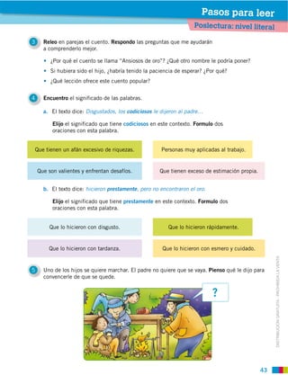 Pasos para leer
                                                                     Poslectura: nivel literal

3     Releo en parejas el cuento. Respondo las preguntas que me ayudarán
      a comprenderlo mejor.




         ¿Qué lección ofrece este cuento popular?


4     Encuentro el significado de las palabras.

      a. El texto dice: Disgustados, los codiciosos le dijeron al padre…

          Elijo el significado que tiene codiciosos en este contexto. Formulo dos
          oraciones con esta palabra.


Que tienen un afán excesivo de riquezas.


    Que son valientes y enfrentan desafíos.           Que tienen exceso de estimación propia.


      b. El texto dice: hicieron prestamente, pero no encontraron el oro.

          Elijo el significado que tiene prestamente en este contexto. Formulo dos
          oraciones con esta palabra.


        Que lo hicieron con disgusto.                     Que lo hicieron rápidamente.


        Que lo hicieron con tardanza.                  Que lo hicieron con esmero y cuidado.




                                                                                                     DISTRIBUCIÓN GRATUITA ­ PROHIBIDA LA VENTA
5     Uno de los hijos se quiere marchar. El padre no quiere que se vaya. Pienso qué le dijo para
      convencerle de que se quede.


                                                                            ?




                                                                                                43
 