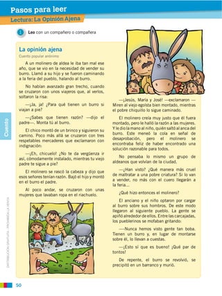Pasos para leer
                                                Lectura: La Opinión Ajena

                                                   1    Leo con un compañero o compañera



                                                  La opinión ajena
                                                  Cuento popular anónimo
                                                      A un molinero de aldea le iba tan mal ese
                                                  año, que se vio en la necesidad de vender su
                                                  burro. Llamó a su hijo y se fueron caminando
                                                  a la feria del pueblo, halando al burro.
                                                      No habían avanzado gran trecho, cuando
                                                  se cruzaron con unos viajeros que, al verlos,
                                                  soltaron la risa:
                                                                                                        —¡Jesús, María y José! —exclamaron —
                                                                                                    Miren al viejo egoísta bien montado, mientras
                                                  viajan a pie?                                     el pobre chiquillo lo sigue caminado.
                                                     —¿Sabes que tienen razón? —dijo el                 El molinero creía muy justo que él fuera
Cuento




                                                  padre—. Monta tú al burro.                        montado, pero le halló la razón a las mujeres.
                                                       El chico montó de un brinco y siguieron su   Y le dio la mano al niño, quién saltó al anca del
                                                                                                    burro. Este meneó la cola en señal de
                                                  respetables mercaderes que exclamaron con         desaprobación, pero el molinero se
                                                  indignación:                                      encontraba feliz de haber encontrado una
                                                                                                    solución razonable para todos.
                                                      —¡Eh, chicuelo! ¿No te da vergüenza ir
                                                  así, cómodamente instalado, mientras tu viejo        No pensaba lo mismo un grupo de
                                                  padre te sigue a pie?                             aldeanos que volvían de la ciudad.

                                                     El molinero se rascó la cabeza y dijo que          —¿Han visto? ¿Qué manera más cruel
                                                  esos señores tenían razón. Bajó el hijo y montó   de maltratar a una pobre criatura? Si lo van
                                                  en el burro el padre.                             a vender, no más con el cuero llegarán a
                                                                                                    la feria...
                                                    Al poco andar, se cruzaron con unas
                                                  mujeres que lavaban ropa en el riachuelo.            ¿Qué hizo entonces el molinero?
   DISTRIBUCIÓN GRATUITA ­ PROHIBIDA LA VENTA




                                                                                                       El anciano y el niño optaron por cargar

                                                                                                    llegaron al siguiente pueblo. La gente se
                                                                                                    apiñó alrededor de ellos. Entre las carcajadas,
                                                                                                    los pueblerinos se mofaban gritando:


                                                                                                    Tienen un burro y, en lugar de montarse
                                                                                                    sobre él, lo llevan a cuestas.
                                                                                                       —¡Esto sí que es bueno! ¡Qué par de
                                                                                                    tontos!


                                                                                                    precipitó en un barranco y murió.



                                                 50
 