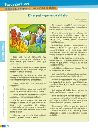 Pasos para leer
                                                                                                               blo
                                                    Lectura: El campesino que venció al dia

                                                       1                         El
                                                              Xxxxxxxx xxxxxxxxxx.    campesino que venció al diablo
                                                                                                                                           Cuento popular
                                                                                                                                                 Anónimo
                                                                                                                El campesino aceptó el trato, mientras el
                                                       2      Xxxxx xxxxxxx.                                diablo se reía para sus adentros pensando que
                                                                                                            el campesino era muy tonto.
                                                              a. Xxxxxxxxxx xxxx.
                                                                                                            inteligente que el diablo y sabía más de
                                                              b. Xxxxxxxxxx xxxx.
                                                              c. Xxxxxxxxxx xxxx.                           estuvo listo, sembró       papas,   zanahorias
                                                                                                            y cebolla paiteña.
Cuento popular




                                                                                                               Cuando llegó el tiempo de la cosecha, el
                                                                                                            diablo vino feliz a recoger su parte, pero solo
                                                                                                            encontró encima de la tierra unas hojas
                                                                                                            amarillentas, mientras que el campesino
                                                                                                            obtuvo excelentes alimentos para su familia.
                                                               Había una vez un campesino muy
                                                                                                                —Esta vez lo haremos de otra forma —
                                                           inteligente y astuto que trabajaba en su
                                                                                                            dijo el diablo— En la próxima cosecha, yo me
                                                           tierra, desde que amanecía hasta que
                                                                                                            llevaré lo que crezca debajo y tú lo que
                                                           anochecía.
                                                                                                            aparezca encima.
                                                              Una noche, cuando se retiraba a su casa
                                                                                                                —Está bien —dijo el campesino— Si ésa
                                                           a descansar, vio en la mitad del campo un
                                                                                                            es tu decisión, así lo haré.
                                                           montón de brasas ardiendo.
                                                                                                                Así, cuando llegó el momento de sembrar,
                                                               Sorprendido, se acercó a mirar las
                                                                                                            el campesino sembró trigo, haba y fréjol.
                                                           llamas y se encontró con un pequeño diablillo
                                                           colorado sentado encima de las brasas.               Cuando la cosecha estuvo lista, el campesino
                                                                                                            con la ayuda de su familia recogió las mieses
                                                              —¿Qué haces ahí? —le preguntó el
                                                                                                            y las legumbres, y dejó en el campo rastrojo
                                                           campesino.
                                                                                                            y hojas secas.
       DISTRIBUCIÓN GRATUITA ­ PROHIBIDA LA VENTA




                                                             —Estoy sentado sobre un tesoro con
                                                                                                               Así, cuando el diablo llegó a recoger su
                                                           mucho oro y mucha plata —dijo el diablo.
                                                                                                            parte, eso fue lo único que encontró.
                                                                                                                Loco de rabia por haberse dejado engañar
                                                           campesino— porque esta es mi tierra.
                                                                                                            por segunda ocasión por un sencillo campesino,
                                                               —Te lo daré si durante dos años me           gritó, rugió y zapateó. Fue tal su enojo que se
                                                           entregas la mitad de lo que produzca tu          hundió en lo más profundo de la tierra.
                                                           tierra   —le     contestó       el     diablo.
                                                                                                                Entonces, en el hueco que dejó apareció
                                                           —¿Qué prefieres? —preguntó el campesino
                                                                                                            un enorme baúl que contenía el oro y la plata.
                                                           —¿lo que crece sobre la tierra o lo que queda
                                                                                                            El campesino llamó a su familia y juntos
                                                           dentro de ella?
                                                                                                            recogieron el tesoro, felices de haber vencido
                                                              —Lo que crece sobre la tierra —dijo el        al diablo.
                                                           diablo—, quédate tú con lo demás.



                                                     52
 
