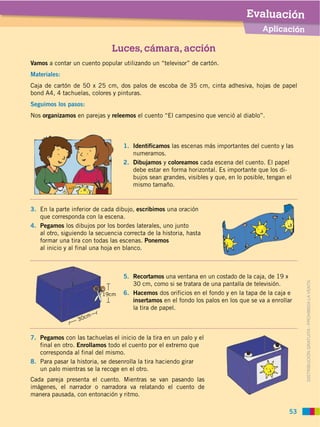 Evaluación
                                                                                      Aplicación

                               Luces, cámara, acción
Vamos a contar un cuento popular utilizando un “televisor” de cartón.
Materiales:
Caja de cartón de 50 x 25 cm, dos palos de escoba de 35 cm, cinta adhesiva, hojas de papel
bond A4, 4 tachuelas, colores y pinturas.
Seguimos los pasos:
Nos organizamos en parejas y releemos el cuento “El campesino que venció al diablo”.



                                   1. Identificamos las escenas más importantes del cuento y las
                                      numeramos.
                                   2. Dibujamos y coloreamos cada escena del cuento. El papel
                                      debe estar en forma horizontal. Es importante que los di
                                      bujos sean grandes, visibles y que, en lo posible, tengan el
                                      mismo tamaño.


3. En la parte inferior de cada dibujo, escribimos una oración
   que corresponda con la escena.
4. Pegamos los dibujos por los bordes laterales, uno junto
   al otro, siguiendo la secuencia correcta de la historia, hasta
   formar una tira con todas las escenas. Ponemos
   al inicio y al final una hoja en blanco.



                                   5. Recortamos una ventana en un costado de la caja, de 19 x
                                      30 cm, como si se tratara de una pantalla de televisión.


                                                                                                     DISTRIBUCIÓN GRATUITA ­ PROHIBIDA LA VENTA
                           19cm    6. Hacemos dos orificios en el fondo y en la tapa de la caja e
                                      insertamos en el fondo los palos en los que se va a enrollar
                                      la tira de papel.
                      m
                  30c


7. Pegamos con las tachuelas el inicio de la tira en un palo y el
   final en otro. Enrollamos todo el cuento por el extremo que
   corresponda al final del mismo.
8.
   un palo mientras se la recoge en el otro.
Cada pareja presenta el cuento. Mientras se van pasando las
imágenes, el narrador o narradora va relatando el cuento de
manera pausada, con entonación y ritmo.

                                                                                                53
 