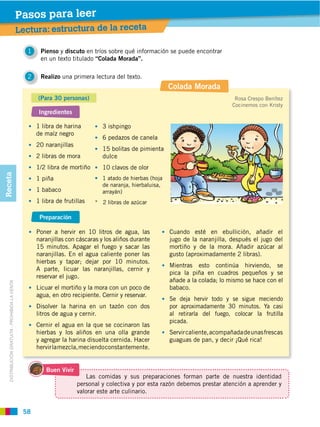 Pasos para leer
                                                Lectura: estructura de la receta

                                                  1    Pienso y discuto en tríos sobre qué información se puede encontrar
                                                       en un texto titulado “Colada Morada”.

                                                  2    Realizo una primera lectura del texto.
                                                                                                           Colada Morada
                                                      (Para 30 personas)                                                           Rosa Crespo Benítez
                                                                                                                                  Cocinemos con Kristy
                                                       Ingredientes

                                                      1 libra de harina         3 ishpingo
                                                      de maíz negro
                                                                                6 pedazos de canela
                                                      20 naranjillas
                                                                                15 bolitas de pimienta
                                                      2 libras de mora          dulce
                                                      1/2 libra de mortiño      10 clavos de olor
Receta




                                                      1 piña                    1 atado de hierbas (hoja
                                                                                de naranja, hierbaluisa,
                                                      1 babaco                  arrayán)
                                                      1 libra de frutillas   * 2 libras de azúcar

                                                       Preparación

                                                      Poner a hervir en 10 litros de agua, las             Cuando esté en ebullición, añadir el
                                                      naranjillas con cáscaras y los aliños durante        jugo de la naranjilla, después el jugo del
                                                      15 minutos. Apagar el fuego y sacar las              mortiño y de la mora. Añadir azúcar al
                                                      naranjillas. En el agua caliente poner las           gusto (aproximadamente 2 libras).
                                                      hierbas y tapar; dejar por 10 minutos.
                                                                                                           Mientras esto continúa hirviendo, se
                                                      A parte, licuar las naranjillas, cernir y
                                                                                                           pica la piña en cuadros pequeños y se
                                                      reservar el jugo.
                                                                                                           añade a la colada; lo mismo se hace con el
   DISTRIBUCIÓN GRATUITA ­ PROHIBIDA LA VENTA




                                                      Licuar el mortiño y la mora con un poco de           babaco.
                                                      agua, en otro recipiente. Cernir y reservar.
                                                                                                           Se deja hervir todo y se sigue meciendo
                                                      Disolver la harina en un tazón con dos               por aproximadamente 30 minutos. Ya casi
                                                      litros de agua y cernir.                             al retirarla del fuego, colocar la frutilla
                                                                                                           picada.
                                                      Cernir el agua en la que se cocinaron las
                                                      hierbas y los aliños en una olla grande              Servir caliente, acompañada de unas frescas
                                                      y agregar la harina disuelta cernida. Hacer          guaguas de pan, y decir ¡Qué rica!
                                                      hervir la mezcla, meciendo constantemente.


                                                          Buen Vivir
                                                                           Las comidas y sus preparaciones forman parte de nuestra identidad
                                                                       personal y colectiva y por esta razón debemos prestar atención a aprender y
                                                                       valorar este arte culinario.


                                                 58
 