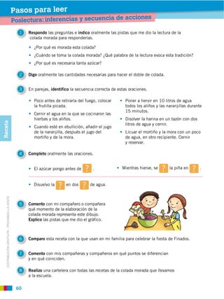 Pasos para leer
                                                                                                               iones
                                                Poslectura: inferencias y secuencia de acc
                                                  1   Respondo las preguntas e indico oralmente las pistas que me dio la lectura de la
                                                      colada morada para responderlas.

                                                         ¿Por qué es morada esta colada?
                                                         ¿Cuándo se toma la colada morada? ¿Qué palabra de la lectura evoca esta tradición?
                                                         ¿Por qué es necesaria tanta azúcar?

                                                  2   Digo oralmente las cantidades necesarias para hacer el doble de colada.


                                                  3   En parejas, identifico la secuencia correcta de estas oraciones.

                                                         Poco antes de retirarla del fuego, colocar       Poner a hervir en 10 litros de agua
                                                         la frutilla picada.                              todos los aliños y las naranjillas durante
                                                                                                          15 minutos.
                                                         Cernir el agua en la que se cocinaron las
                                                         hierbas y los aliños.                            Disolver la harina en un tazón con dos
Receta




                                                                                                          litros de agua y cernir.
                                                         Cuando esté en ebullición, añadir el jugo
                                                         de la naranjilla, después el jugo del            Licuar el mortiño y la mora con un poco
                                                         mortiño y de la mora.                            de agua, en otro recipiente. Cernir
                                                                                                          y reservar.

                                                  4   Completo oralmente las oraciones.


                                                        El azúcar pongo antes de        .               Mientras hierve, se       la piña en       .


                                                        Disuelvo la       en dos       de agua.
   DISTRIBUCIÓN GRATUITA ­ PROHIBIDA LA VENTA




                                                  5   Comento con mi compañero o compañera
                                                      qué momento de la elaboración de la
                                                      colada morada representa este dibujo.
                                                      Explico las pistas que me dio el gráfico.



                                                  6   Comparo esta receta con la que usan en mi familia para celebrar la fiesta de Finados.


                                                  7   Comento con mis compañeras y compañeros en qué puntos se diferencian
                                                      y en qué coinciden.

                                                  8   Realizo una cartelera con todas las recetas de la colada morada que llevamos
                                                      a la escuela.

                                                 60
 